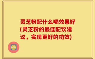 灵芝粉配什么喝效果好(灵芝粉的最佳配饮建议，实现更好的功效)