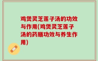 鸡煲灵芝莲子汤的功效与作用(鸡煲灵芝莲子汤的药膳功效与养生作用)