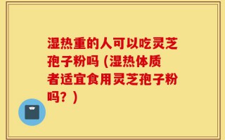 湿热重的人可以吃灵芝孢子粉吗 (湿热体质者适宜食用灵芝孢子粉吗？)