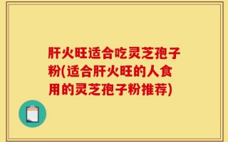 肝火旺适合吃灵芝孢子粉(适合肝火旺的人食用的灵芝孢子粉推荐)