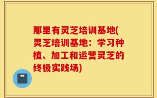那里有灵芝培训基地(灵芝培训基地：学习种植、加工和运营灵芝的终极实践场)