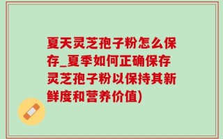 夏天灵芝孢子粉怎么保存_夏季如何正确保存灵芝孢子粉以保持其新鲜度和营养价值)