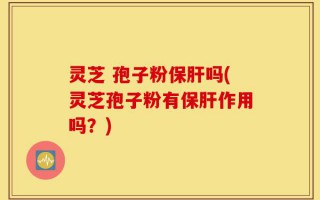 灵芝 孢子粉保肝吗(灵芝孢子粉有保肝作用吗？)