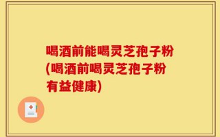 喝酒前能喝灵芝孢子粉(喝酒前喝灵芝孢子粉有益健康)