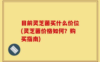 目前灵芝菌买什么价位(灵芝菌价格如何？购买指南)