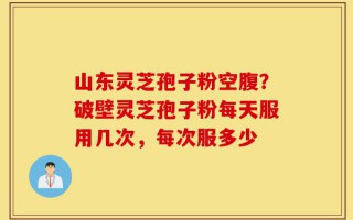 山东灵芝孢子粉空腹？破壁灵芝孢子粉每天服用几次，每次服多少