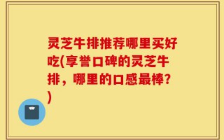 灵芝牛排推荐哪里买好吃(享誉口碑的灵芝牛排，哪里的口感最棒？)
