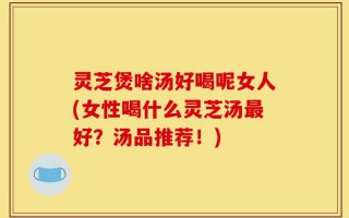 灵芝煲啥汤好喝呢女人(女性喝什么灵芝汤最好？汤品推荐！)