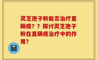 灵芝孢子粉能否治疗直肠癌？？探讨灵芝孢子粉在直肠癌治疗中的作用？
