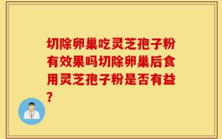 切除卵巢吃灵芝孢子粉有效果吗切除卵巢后食用灵芝孢子粉是否有益？