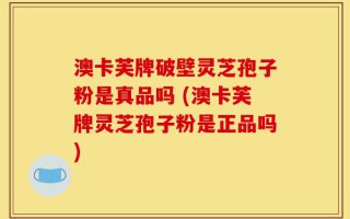 澳卡芙牌破壁灵芝孢子粉是真品吗 (澳卡芙牌灵芝孢子粉是正品吗)