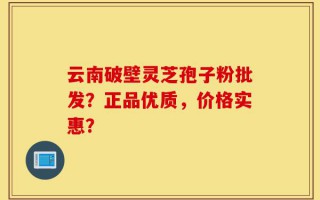 云南破壁灵芝孢子粉批发？正品优质，价格实惠？