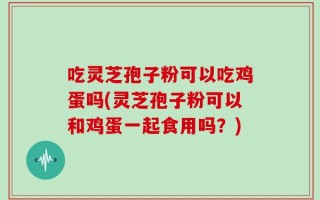 吃灵芝孢子粉可以吃鸡蛋吗(灵芝孢子粉可以和鸡蛋一起食用吗？)