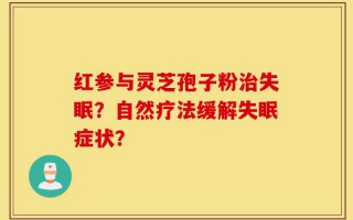 红参与灵芝孢子粉治失眠？自然疗法缓解失眠症状？