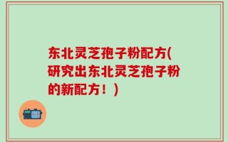 东北灵芝孢子粉配方(研究出东北灵芝孢子粉的新配方！)