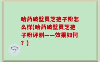 哈药破壁灵芝孢子粉怎么样(哈药破壁灵芝孢子粉评测——效果如何？)