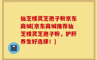 仙芝楼灵芝孢子粉京东商城(京东商城推荐仙芝楼灵芝孢子粉，护肝养生好选择！)
