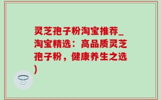 灵芝孢子粉淘宝推荐_淘宝精选：高品质灵芝孢子粉，健康养生之选)