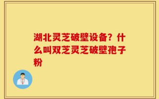湖北灵芝破壁设备？什么叫双芝灵芝破壁孢子粉