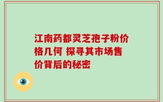 江南药都灵芝孢子粉价格几何 探寻其市场售价背后的秘密
