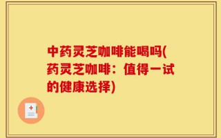 中药灵芝咖啡能喝吗(药灵芝咖啡：值得一试的健康选择)
