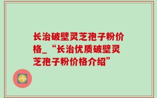 长治破壁灵芝孢子粉价格_“长治优质破壁灵芝孢子粉价格介绍”