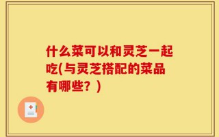 什么菜可以和灵芝一起吃(与灵芝搭配的菜品有哪些？)