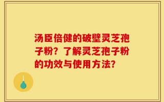 汤臣倍健的破壁灵芝孢子粉？了解灵芝孢子粉的功效与使用方法？
