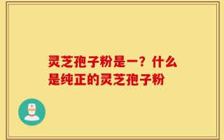 灵芝孢子粉是一？什么是纯正的灵芝孢子粉