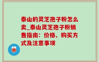 泰山的灵芝孢子粉怎么卖_泰山灵芝孢子粉销售指南：价格、购买方式及注意事项