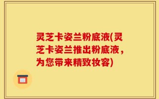 灵芝卡姿兰粉底液(灵芝卡姿兰推出粉底液，为您带来精致妆容)