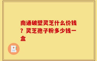 南通破壁灵芝什么价钱？灵芝孢子粉多少钱一盒