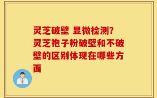 灵芝破壁 显微检测？灵芝袍子粉破壁和不破壁的区别体现在哪些方面