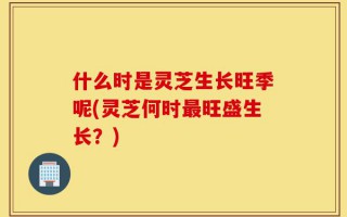 什么时是灵芝生长旺季呢(灵芝何时最旺盛生长？)