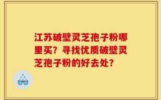 江苏破壁灵芝孢子粉哪里买？寻找优质破壁灵芝孢子粉的好去处？