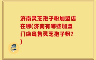济南灵芝孢子粉加盟店在哪(济南有哪些加盟门店出售灵芝孢子粉？)