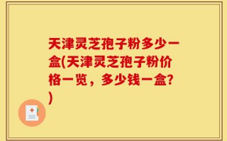 天津灵芝孢子粉多少一盒(天津灵芝孢子粉价格一览，多少钱一盒？)