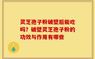 灵芝孢子粉破壁后能吃吗？破壁灵芝孢子粉的功效与作用有哪些