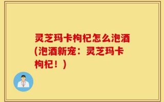 灵芝玛卡枸杞怎么泡酒(泡酒新宠：灵芝玛卡枸杞！)