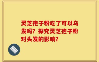灵芝孢子粉吃了可以乌发吗？探究灵芝孢子粉对头发的影响？