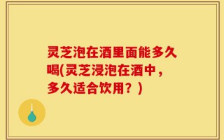 灵芝泡在酒里面能多久喝(灵芝浸泡在酒中，多久适合饮用？)