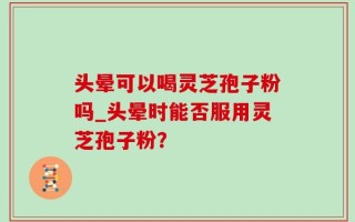 头晕可以喝灵芝孢子粉吗_头晕时能否服用灵芝孢子粉？
