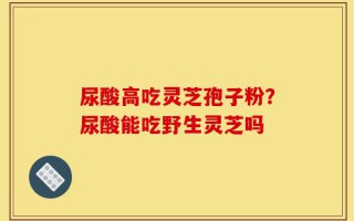 尿酸高吃灵芝孢子粉？尿酸能吃野生灵芝吗
