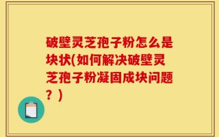 破壁灵芝孢子粉怎么是块状(如何解决破壁灵芝孢子粉凝固成块问题？)