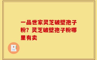 一品世家灵芝破壁孢子粉？灵芝破壁孢子粉哪里有卖