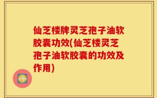仙芝楼牌灵芝孢子油软胶囊功效(仙芝楼灵芝孢子油软胶囊的功效及作用)