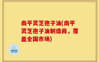 南平灵芝孢子油(南平灵芝孢子油制造商，覆盖全国市场)