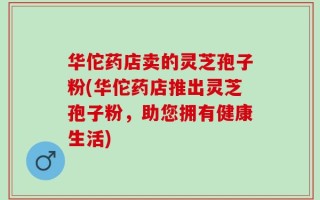 华佗药店卖的灵芝孢子粉(华佗药店推出灵芝孢子粉，助您拥有健康生活)
