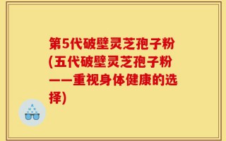 第5代破壁灵芝孢子粉(五代破壁灵芝孢子粉——重视身体健康的选择)