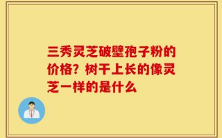 三秀灵芝破壁孢子粉的价格？树干上长的像灵芝一样的是什么